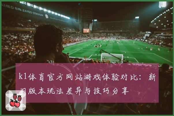 k1体育官方网站游戏体验对比:新旧版本玩法差异与技巧分享