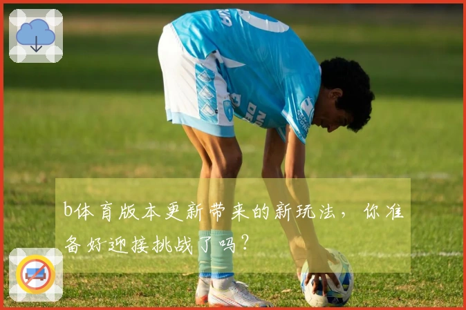 b体育版本更新带来的新玩法，你准备好迎接挑战了吗？