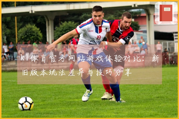 k1体育官方网站游戏体验对比：新旧版本玩法差异与技巧分享